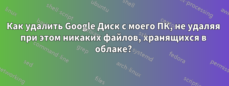 Как удалить Google Диск с моего ПК, не удаляя при этом никаких файлов, хранящихся в облаке?