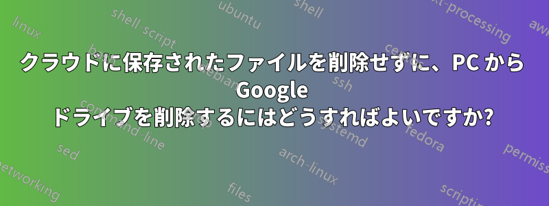 クラウドに保存されたファイルを削除せずに、PC から Google ドライブを削除するにはどうすればよいですか?