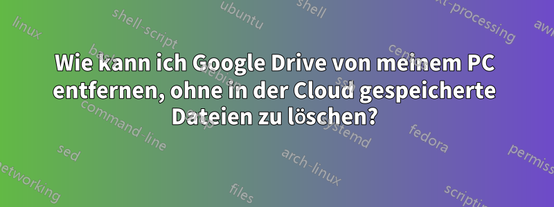 Wie kann ich Google Drive von meinem PC entfernen, ohne in der Cloud gespeicherte Dateien zu löschen?