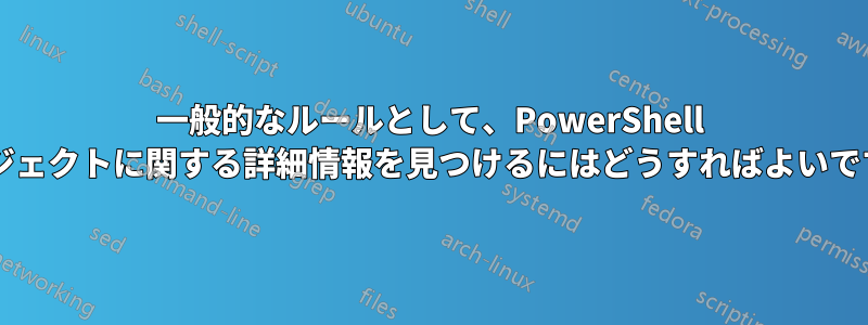 一般的なルールとして、PowerShell オブジェクトに関する詳細情報を見つけるにはどうすればよいですか?