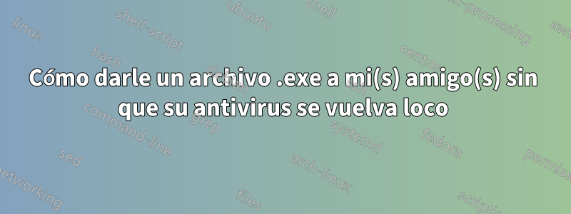 Cómo darle un archivo .exe a mi(s) amigo(s) sin que su antivirus se vuelva loco