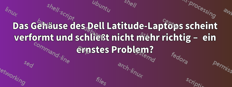 Das Gehäuse des Dell Latitude-Laptops scheint verformt und schließt nicht mehr richtig – ein ernstes Problem?