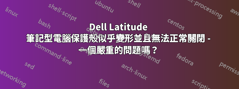 Dell Latitude 筆記型電腦保護殼似乎變形並且無法正常關閉 - 一個嚴重的問題嗎？