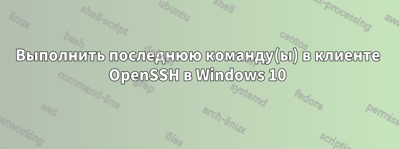 Выполнить последнюю команду(ы) в клиенте OpenSSH в Windows 10