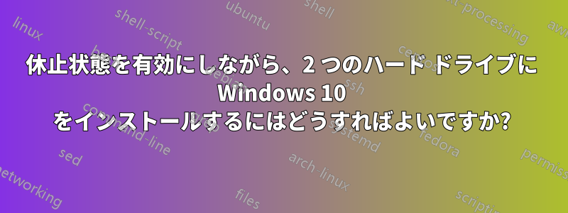 休止状態を有効にしながら、2 つのハード ドライブに Windows 10 をインストールするにはどうすればよいですか?