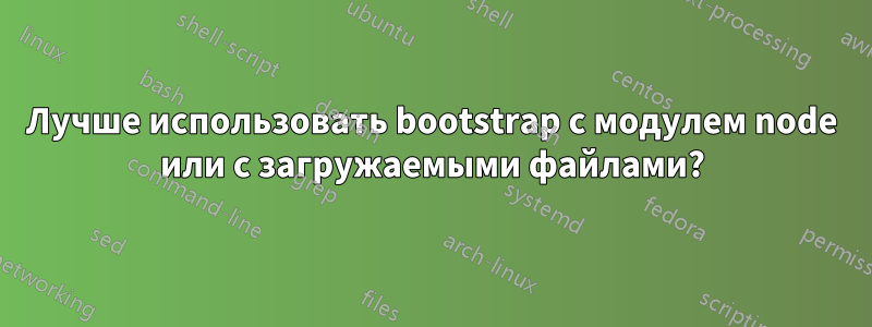 Лучше использовать bootstrap с модулем node или с загружаемыми файлами?