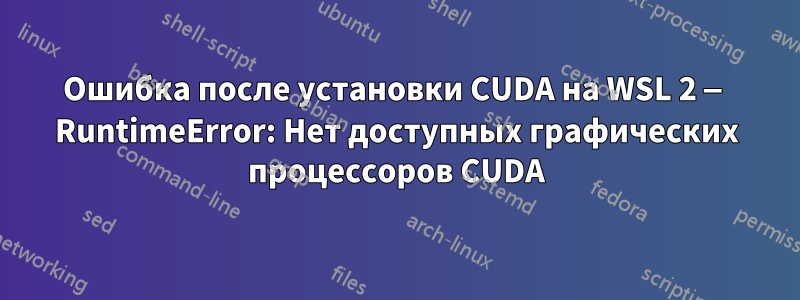 Ошибка после установки CUDA на WSL 2 — RuntimeError: Нет доступных графических процессоров CUDA