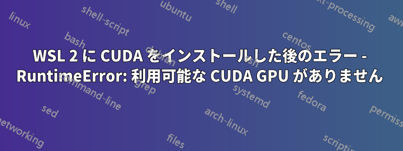 WSL 2 に CUDA をインストールした後のエラー - RuntimeError: 利用可能な CUDA GPU がありません