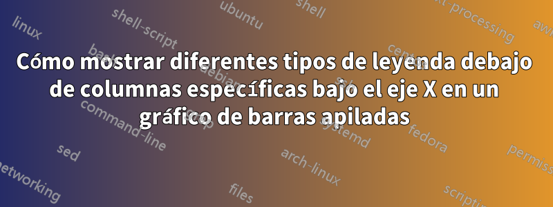 Cómo mostrar diferentes tipos de leyenda debajo de columnas específicas bajo el eje X en un gráfico de barras apiladas