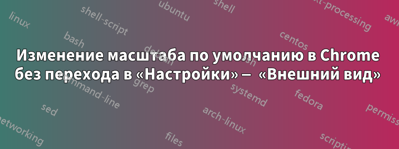 Изменение масштаба по умолчанию в Chrome без перехода в «Настройки» — «Внешний вид»