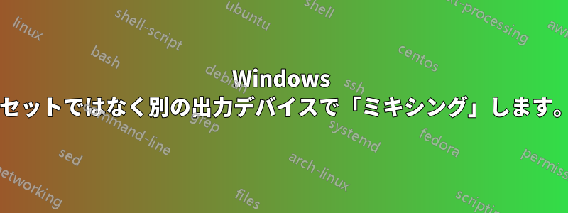 Windows ミキサーはヘッドセットではなく別の出力デバイスで「ミキシング」します。なぜでしょうか?