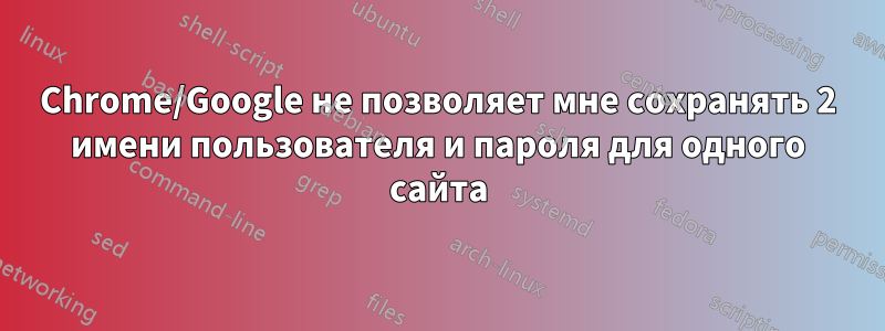 Chrome/Google не позволяет мне сохранять 2 имени пользователя и пароля для одного сайта