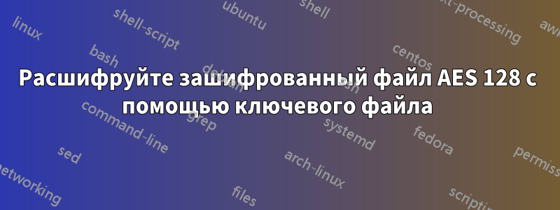 Расшифруйте зашифрованный файл AES 128 с помощью ключевого файла