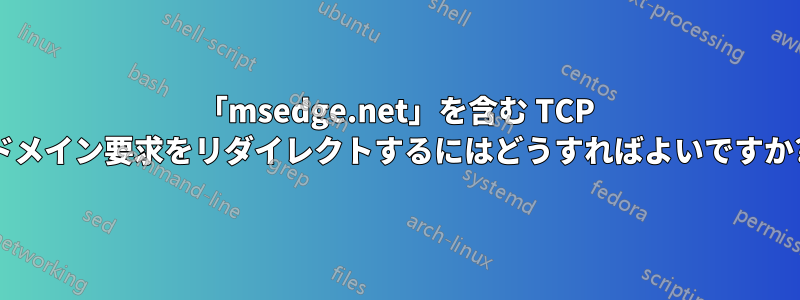 「msedge.net」を含む TCP ドメイン要求をリダイレクトするにはどうすればよいですか?