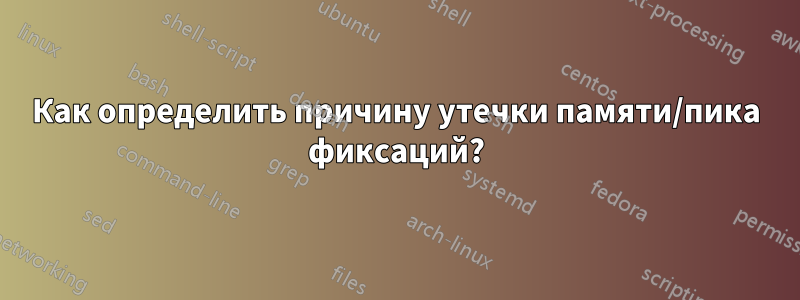 Как определить причину утечки памяти/пика фиксаций?