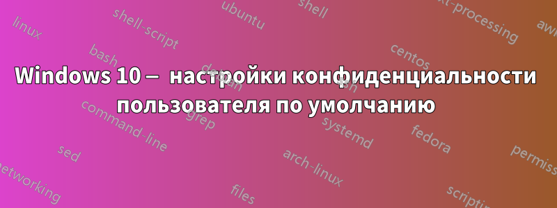 Windows 10 — настройки конфиденциальности пользователя по умолчанию