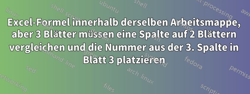 Excel-Formel innerhalb derselben Arbeitsmappe, aber 3 Blätter müssen eine Spalte auf 2 Blättern vergleichen und die Nummer aus der 3. Spalte in Blatt 3 platzieren