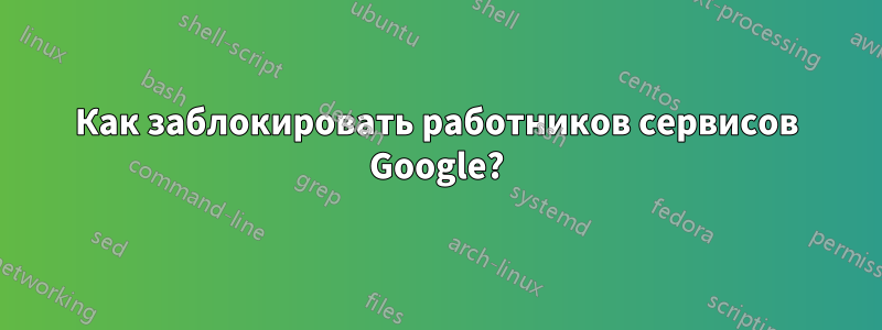 Как заблокировать работников сервисов Google?