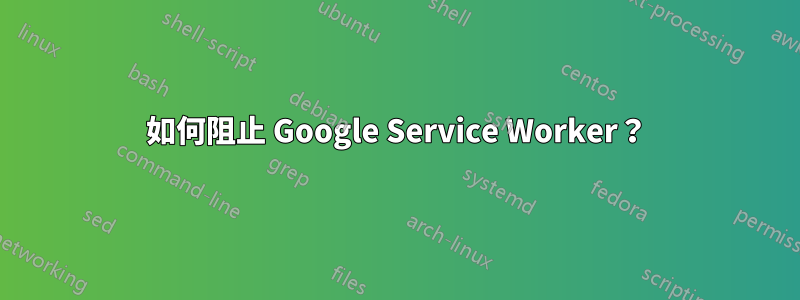 如何阻止 Google Service Worker？