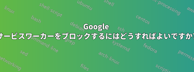 Google サービスワーカーをブロックするにはどうすればよいですか?