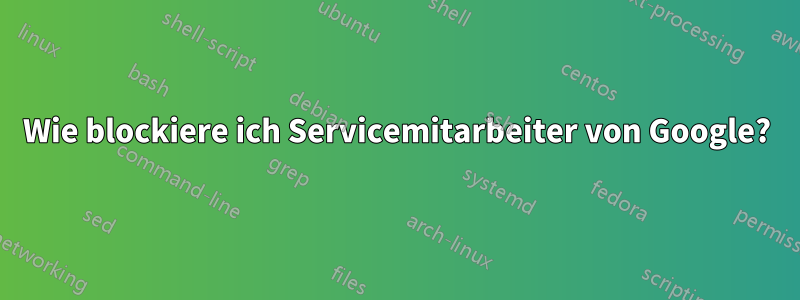 Wie blockiere ich Servicemitarbeiter von Google?