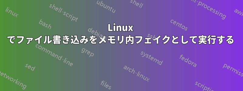 Linux でファイル書き込みをメモリ内フェイクとして実行する 