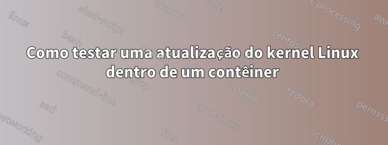 Como testar uma atualização do kernel Linux dentro de um contêiner