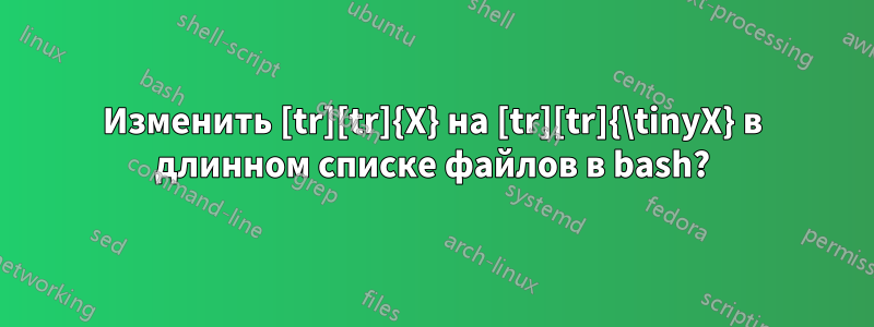 Изменить [tr][tr]{X} на [tr][tr]{\tinyX} в длинном списке файлов в bash?