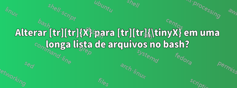 Alterar [tr][tr]{X} para [tr][tr]{\tinyX} em uma longa lista de arquivos no bash?