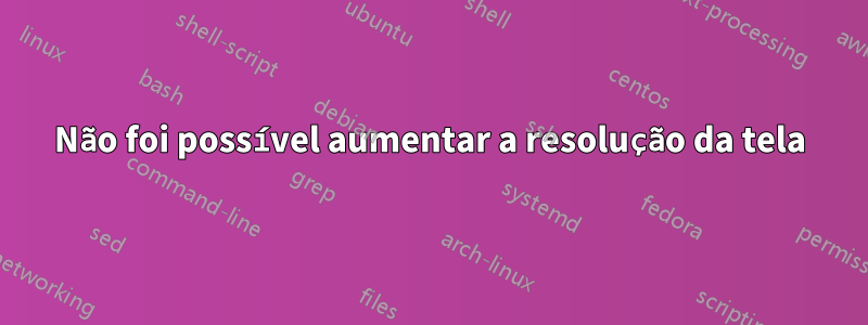 Não foi possível aumentar a resolução da tela