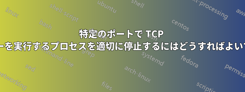 特定のポートで TCP サーバーを実行するプロセスを適切に停止するにはどうすればよいですか?