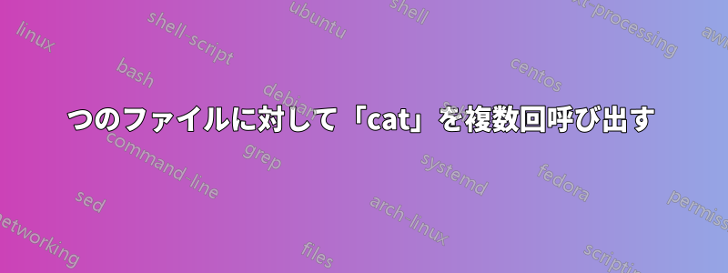 1つのファイルに対して「cat」を複数回呼び出す