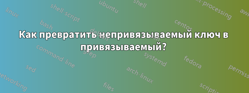 Как превратить непривязываемый ключ в привязываемый?