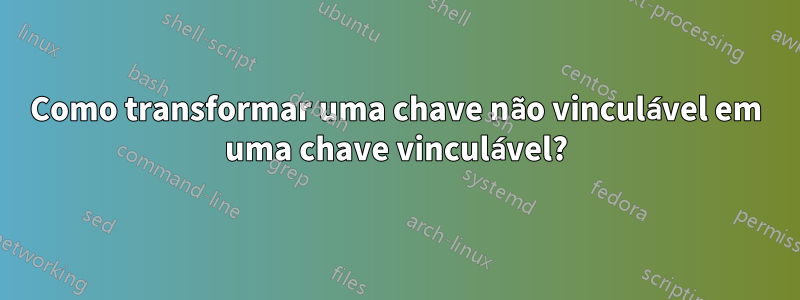 Como transformar uma chave não vinculável em uma chave vinculável?