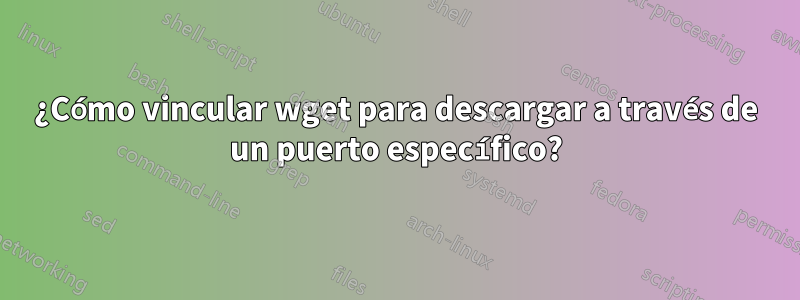 ¿Cómo vincular wget para descargar a través de un puerto específico?