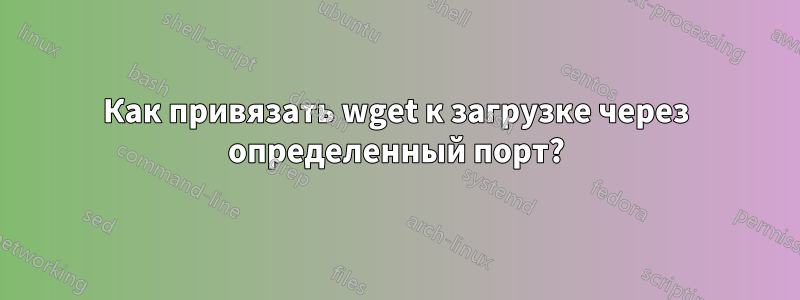 Как привязать wget к загрузке через определенный порт?