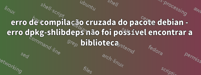 erro de compilação cruzada do pacote debian - erro dpkg-shlibdeps não foi possível encontrar a biblioteca