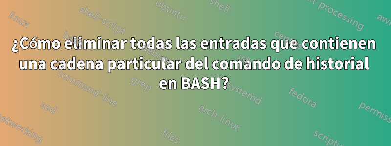¿Cómo eliminar todas las entradas que contienen una cadena particular del comando de historial en BASH?