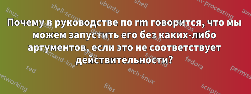 Почему в руководстве по rm говорится, что мы можем запустить его без каких-либо аргументов, если это не соответствует действительности?