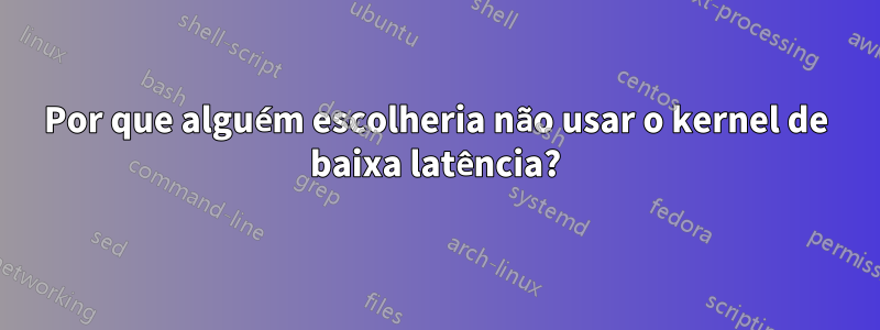 Por que alguém escolheria não usar o kernel de baixa latência?