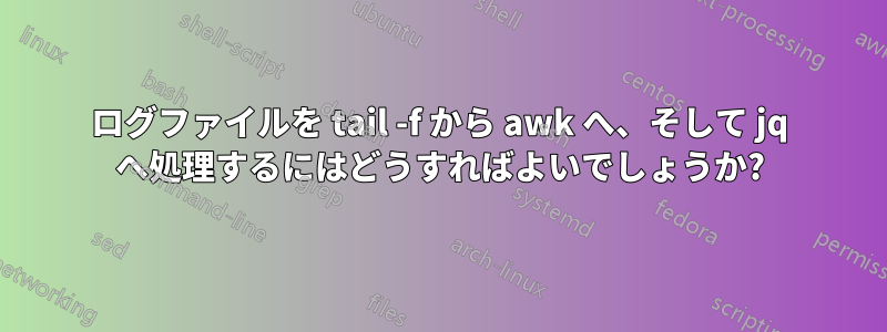 ログファイルを tail -f から awk へ、そして jq へ処理するにはどうすればよいでしょうか?