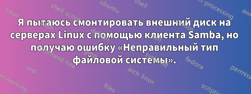 Я пытаюсь смонтировать внешний диск на серверах Linux с помощью клиента Samba, но получаю ошибку «Неправильный тип файловой системы».