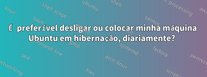 É preferível desligar ou colocar minha máquina Ubuntu em hibernação, diariamente? 