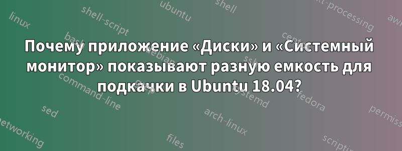 Почему приложение «Диски» и «Системный монитор» показывают разную емкость для подкачки в Ubuntu 18.04?