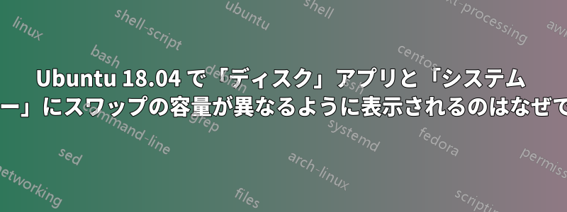 Ubuntu 18.04 で「ディスク」アプリと「システム モニター」にスワップの容量が異なるように表示されるのはなぜですか?