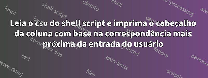 Leia o csv do shell script e imprima o cabeçalho da coluna com base na correspondência mais próxima da entrada do usuário