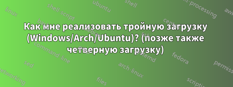 Как мне реализовать тройную загрузку (Windows/Arch/Ubuntu)? (позже также четверную загрузку)