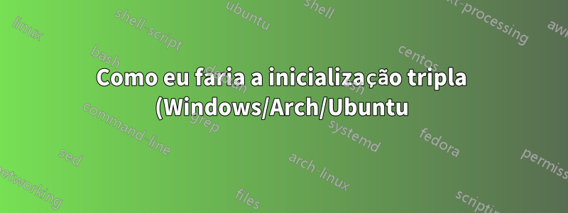Como eu faria a inicialização tripla (Windows/Arch/Ubuntu)? (também inicialização quádrupla mais tarde)