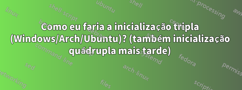 Como eu faria a inicialização tripla (Windows/Arch/Ubuntu)? (também inicialização quádrupla mais tarde)