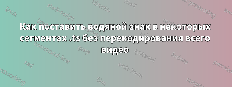 Как поставить водяной знак в некоторых сегментах .ts без перекодирования всего видео